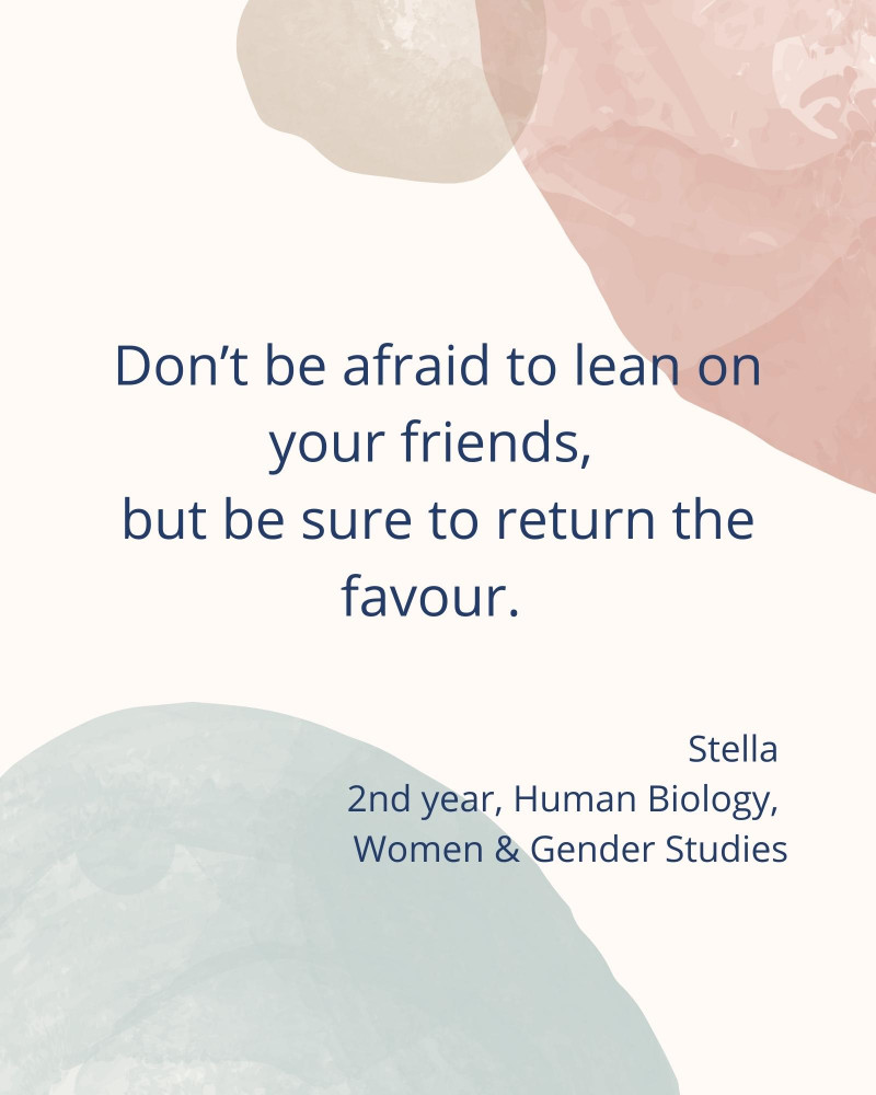 Don’t be afraid to lean on your friends, but be sure to return the favour. – Stella 2nd year, Human Biology, Women & Gender Studies
