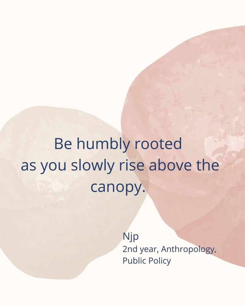Be humbly rooted as you slowly rise above the canopy. – Njp 2nd year, Anthropology, Public Policy