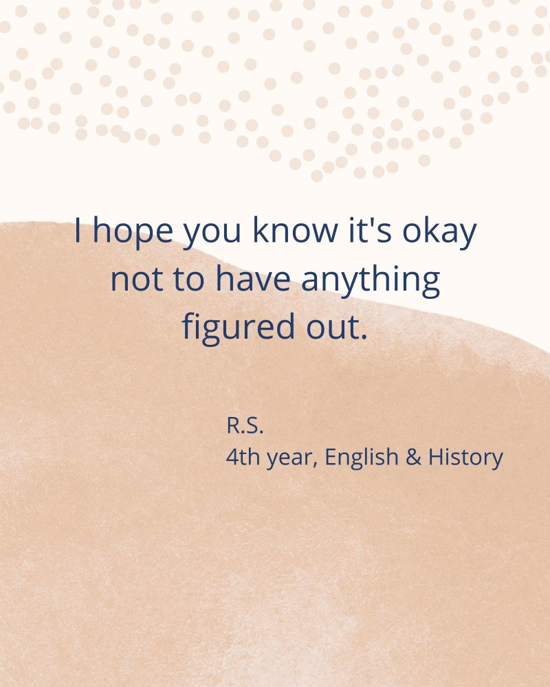 I hope you know it's okay not to have anything figured out. - R.S. 4th year, English & History