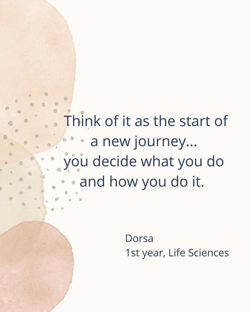 Think of it as the start of a new journey... you decide what you do and how you do it. - Dorsa 1st year, Life Sciences
