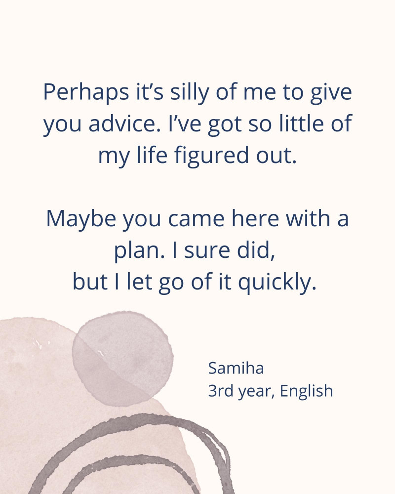 Perhaps it’s silly of me to give you advice. I’ve got so little of my life figured out. Maybe you came here with a plan. I sure did, but I let go of it quickly. – Samiha 3rd year, English