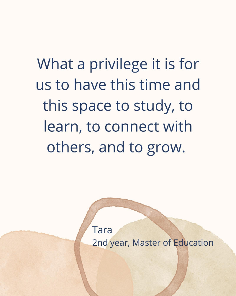 What a privilege it is for us to have this time and this space to study, to learn, to connect with others, and to grow. - Tara 2nd year, Master of Education